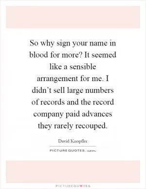 So why sign your name in blood for more? It seemed like a sensible arrangement for me. I didn’t sell large numbers of records and the record company paid advances they rarely recouped Picture Quote #1