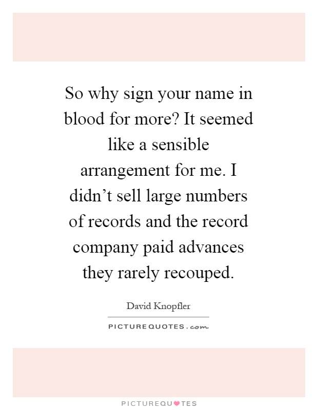 So why sign your name in blood for more? It seemed like a sensible arrangement for me. I didn't sell large numbers of records and the record company paid advances they rarely recouped Picture Quote #1