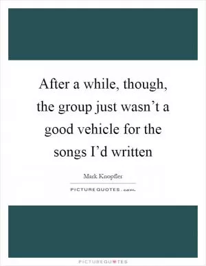 After a while, though, the group just wasn’t a good vehicle for the songs I’d written Picture Quote #1