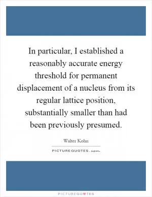 In particular, I established a reasonably accurate energy threshold for permanent displacement of a nucleus from its regular lattice position, substantially smaller than had been previously presumed Picture Quote #1