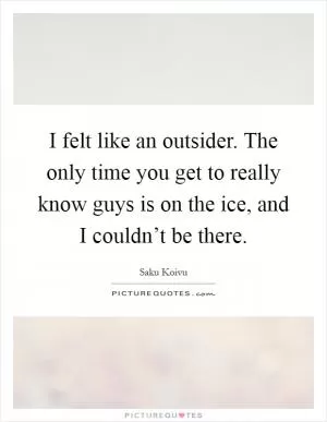 I felt like an outsider. The only time you get to really know guys is on the ice, and I couldn’t be there Picture Quote #1