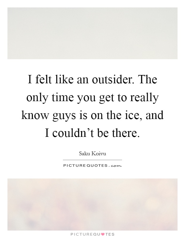 I felt like an outsider. The only time you get to really know guys is on the ice, and I couldn't be there Picture Quote #1