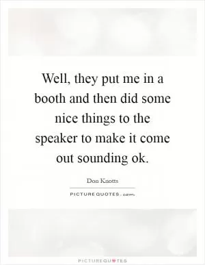 Well, they put me in a booth and then did some nice things to the speaker to make it come out sounding ok Picture Quote #1