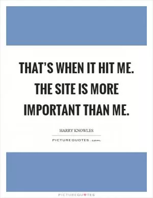 That’s when it hit me. The site is more important than me Picture Quote #1