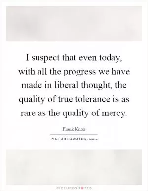 I suspect that even today, with all the progress we have made in liberal thought, the quality of true tolerance is as rare as the quality of mercy Picture Quote #1