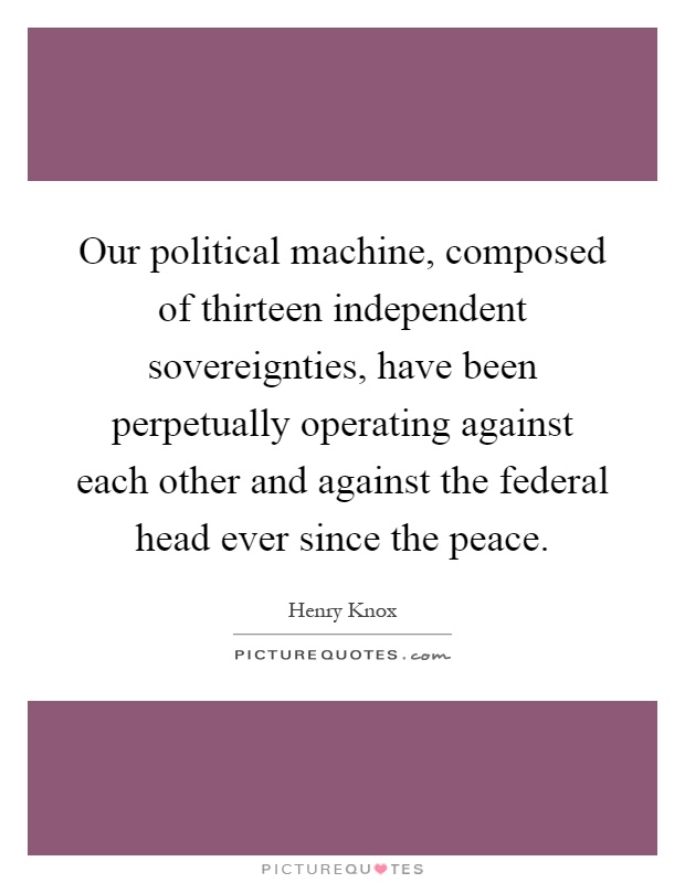 Our political machine, composed of thirteen independent sovereignties, have been perpetually operating against each other and against the federal head ever since the peace Picture Quote #1