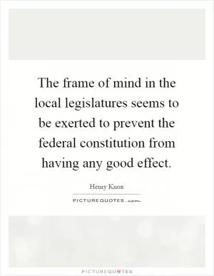 The frame of mind in the local legislatures seems to be exerted to prevent the federal constitution from having any good effect Picture Quote #1