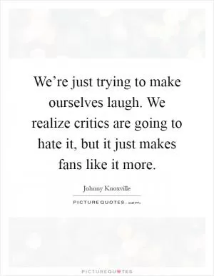 We’re just trying to make ourselves laugh. We realize critics are going to hate it, but it just makes fans like it more Picture Quote #1