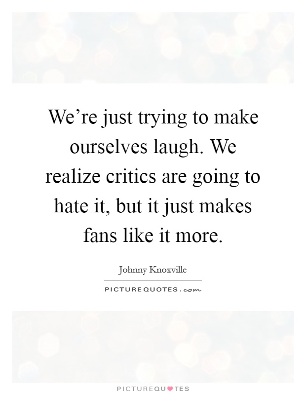 We're just trying to make ourselves laugh. We realize critics are going to hate it, but it just makes fans like it more Picture Quote #1