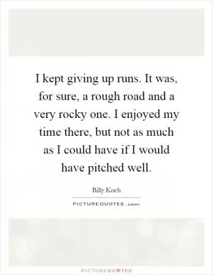 I kept giving up runs. It was, for sure, a rough road and a very rocky one. I enjoyed my time there, but not as much as I could have if I would have pitched well Picture Quote #1