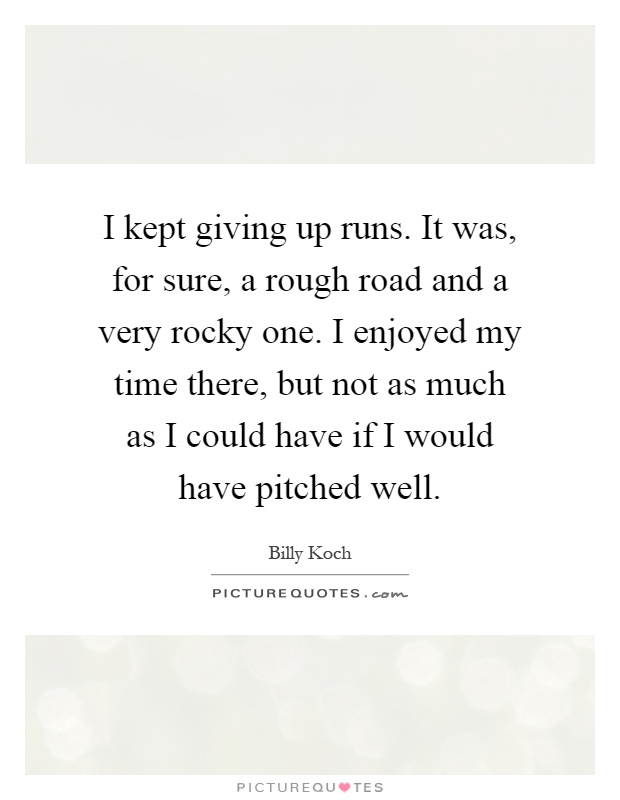 I kept giving up runs. It was, for sure, a rough road and a very rocky one. I enjoyed my time there, but not as much as I could have if I would have pitched well Picture Quote #1