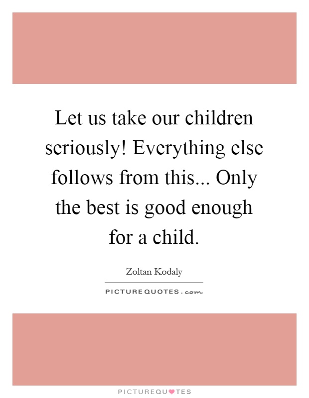 Let us take our children seriously! Everything else follows from this... Only the best is good enough for a child Picture Quote #1