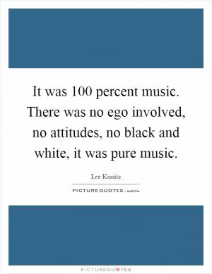 It was 100 percent music. There was no ego involved, no attitudes, no black and white, it was pure music Picture Quote #1