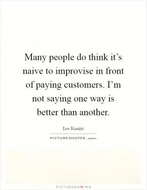 Many people do think it’s naive to improvise in front of paying customers. I’m not saying one way is better than another Picture Quote #1