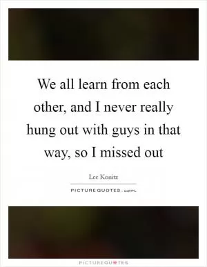 We all learn from each other, and I never really hung out with guys in that way, so I missed out Picture Quote #1