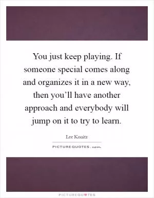 You just keep playing. If someone special comes along and organizes it in a new way, then you’ll have another approach and everybody will jump on it to try to learn Picture Quote #1