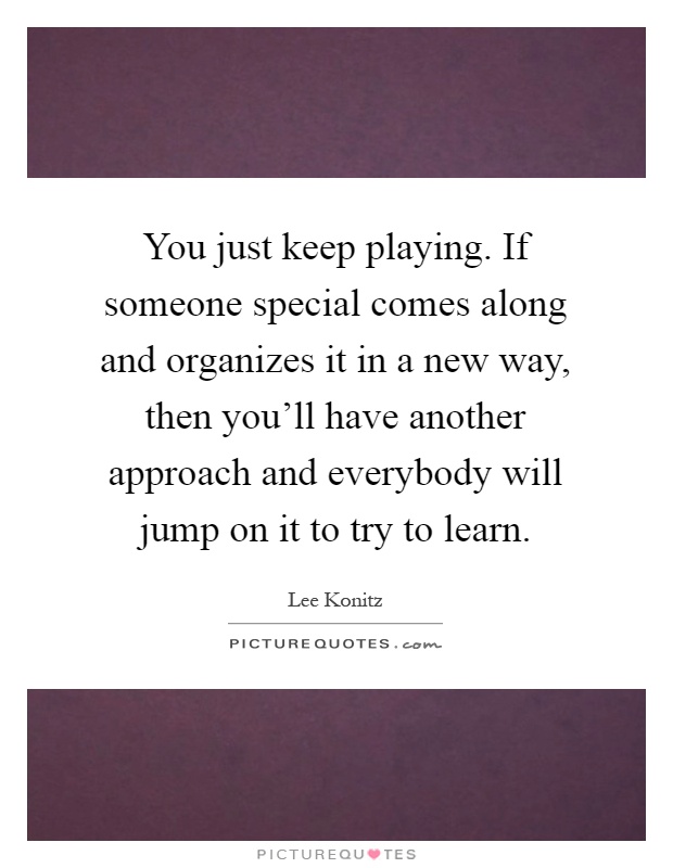You just keep playing. If someone special comes along and organizes it in a new way, then you'll have another approach and everybody will jump on it to try to learn Picture Quote #1