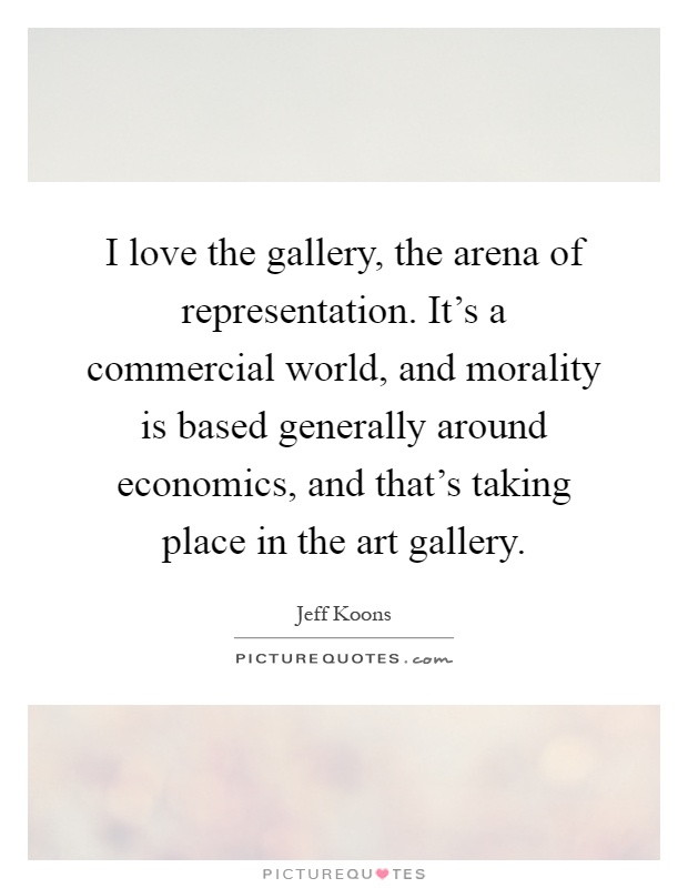 I love the gallery, the arena of representation. It's a commercial world, and morality is based generally around economics, and that's taking place in the art gallery Picture Quote #1