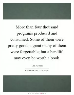 More than four thousand programs produced and consumed. Some of them were pretty good, a great many of them were forgettable; but a handful may even be worth a book Picture Quote #1