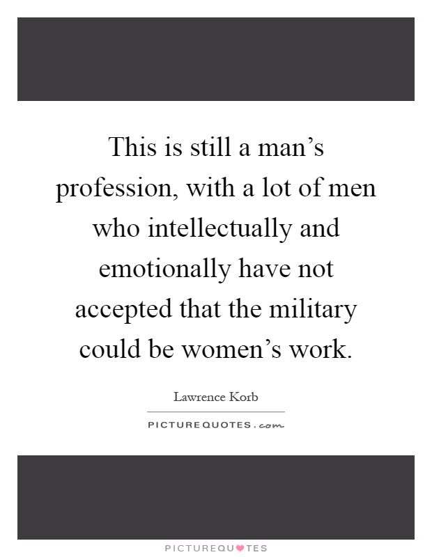This is still a man's profession, with a lot of men who intellectually and emotionally have not accepted that the military could be women's work Picture Quote #1