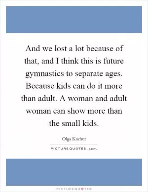 And we lost a lot because of that, and I think this is future gymnastics to separate ages. Because kids can do it more than adult. A woman and adult woman can show more than the small kids Picture Quote #1