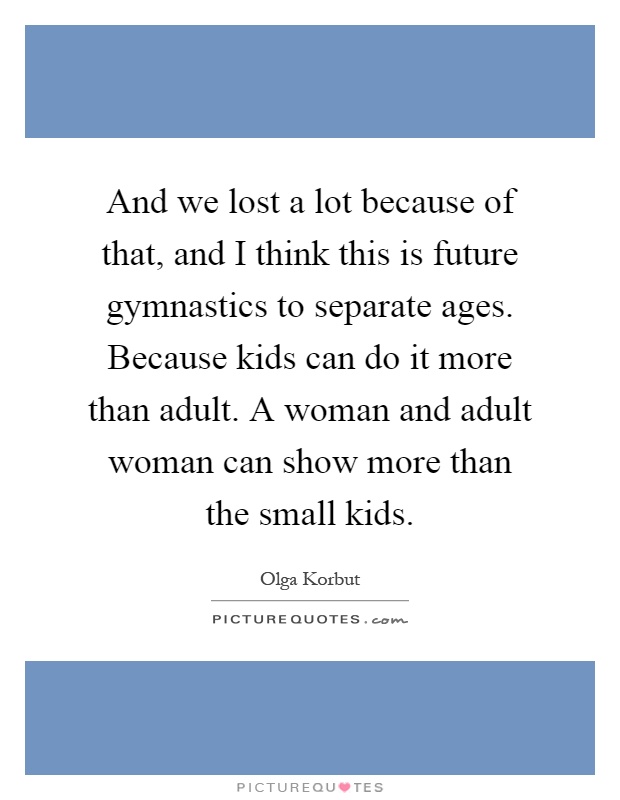 And we lost a lot because of that, and I think this is future gymnastics to separate ages. Because kids can do it more than adult. A woman and adult woman can show more than the small kids Picture Quote #1