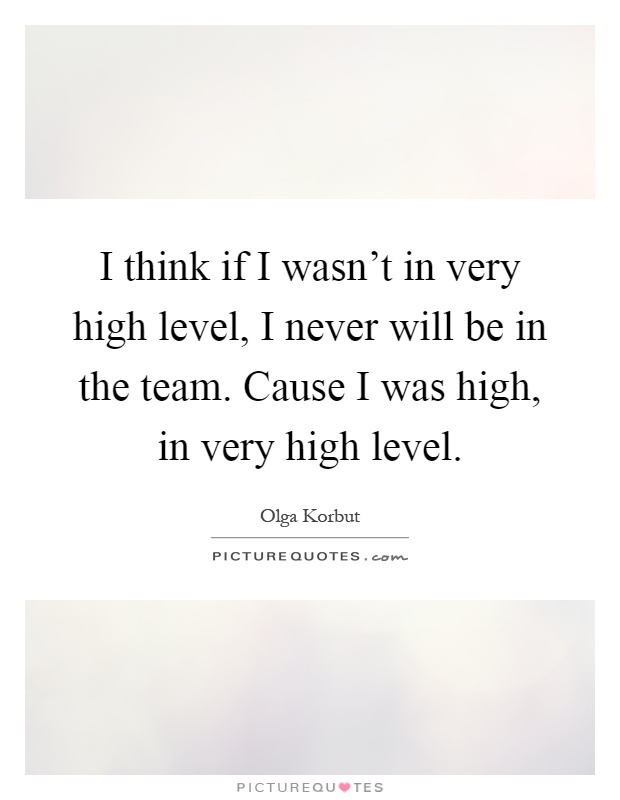 I think if I wasn't in very high level, I never will be in the team. Cause I was high, in very high level Picture Quote #1