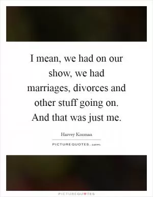 I mean, we had on our show, we had marriages, divorces and other stuff going on. And that was just me Picture Quote #1