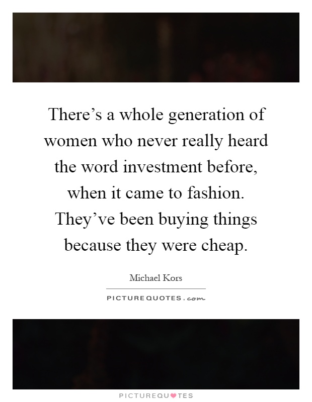 There's a whole generation of women who never really heard the word investment before, when it came to fashion. They've been buying things because they were cheap Picture Quote #1