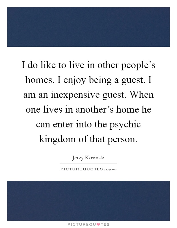I do like to live in other people's homes. I enjoy being a guest. I am an inexpensive guest. When one lives in another's home he can enter into the psychic kingdom of that person Picture Quote #1