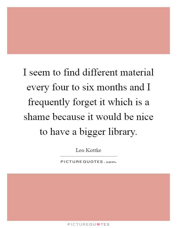 I seem to find different material every four to six months and I frequently forget it which is a shame because it would be nice to have a bigger library Picture Quote #1