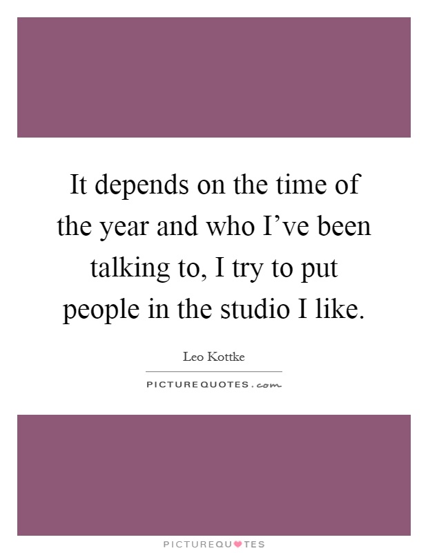 It depends on the time of the year and who I've been talking to, I try to put people in the studio I like Picture Quote #1