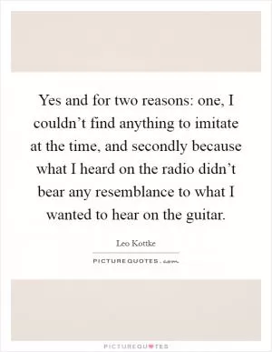 Yes and for two reasons: one, I couldn’t find anything to imitate at the time, and secondly because what I heard on the radio didn’t bear any resemblance to what I wanted to hear on the guitar Picture Quote #1