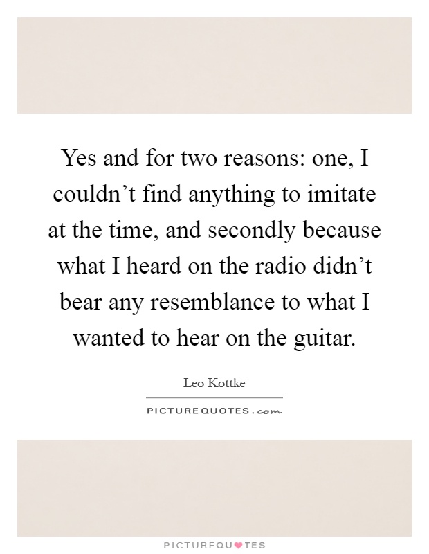 Yes and for two reasons: one, I couldn't find anything to imitate at the time, and secondly because what I heard on the radio didn't bear any resemblance to what I wanted to hear on the guitar Picture Quote #1