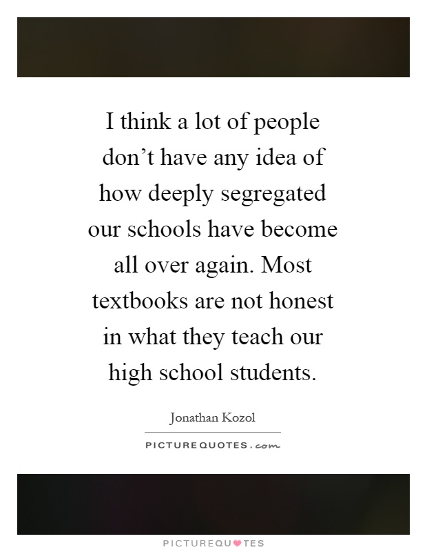 I think a lot of people don't have any idea of how deeply segregated our schools have become all over again. Most textbooks are not honest in what they teach our high school students Picture Quote #1