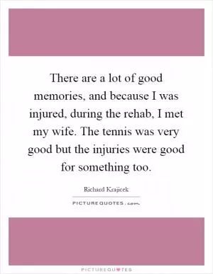 There are a lot of good memories, and because I was injured, during the rehab, I met my wife. The tennis was very good but the injuries were good for something too Picture Quote #1