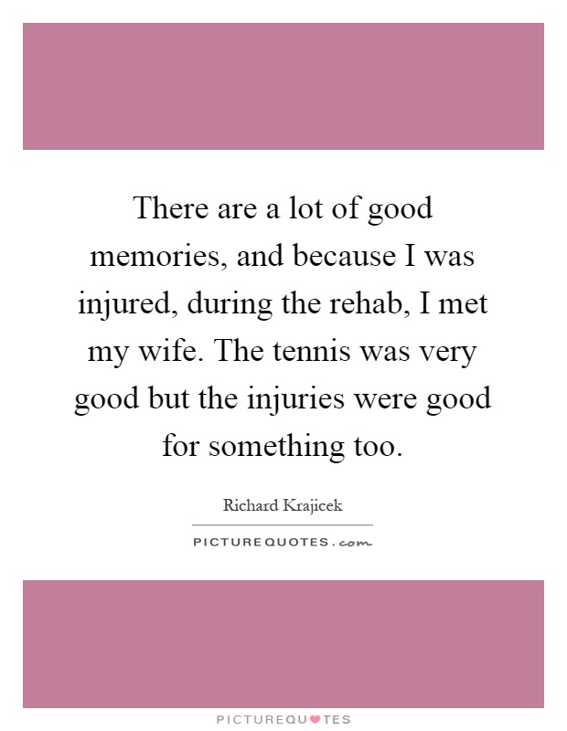There are a lot of good memories, and because I was injured, during the rehab, I met my wife. The tennis was very good but the injuries were good for something too Picture Quote #1