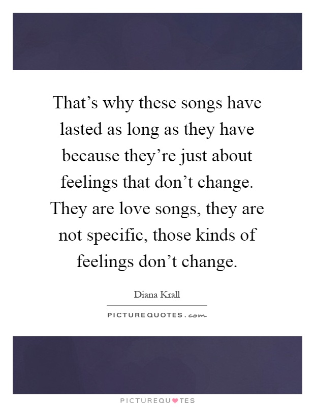 That's why these songs have lasted as long as they have because they're just about feelings that don't change. They are love songs, they are not specific, those kinds of feelings don't change Picture Quote #1