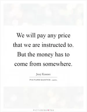 We will pay any price that we are instructed to. But the money has to come from somewhere Picture Quote #1