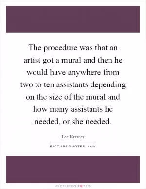 The procedure was that an artist got a mural and then he would have anywhere from two to ten assistants depending on the size of the mural and how many assistants he needed, or she needed Picture Quote #1