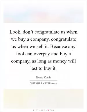 Look, don’t congratulate us when we buy a company, congratulate us when we sell it. Because any fool can overpay and buy a company, as long as money will last to buy it Picture Quote #1