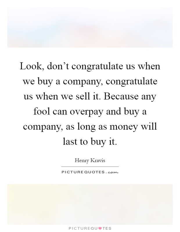 Look, don't congratulate us when we buy a company, congratulate us when we sell it. Because any fool can overpay and buy a company, as long as money will last to buy it Picture Quote #1