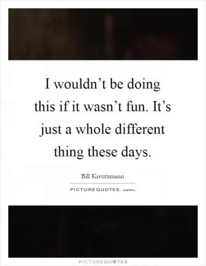 I wouldn’t be doing this if it wasn’t fun. It’s just a whole different thing these days Picture Quote #1