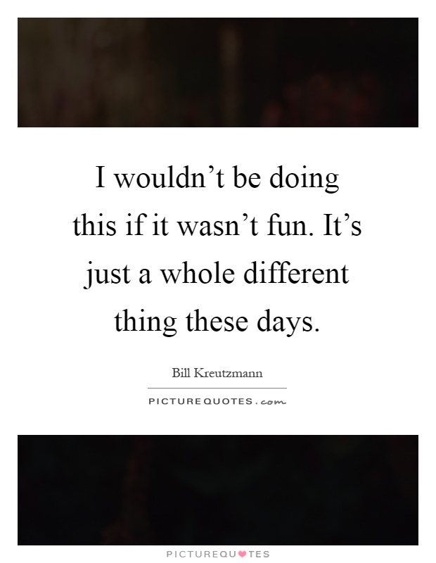 I wouldn't be doing this if it wasn't fun. It's just a whole different thing these days Picture Quote #1