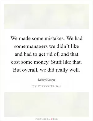 We made some mistakes. We had some managers we didn’t like and had to get rid of, and that cost some money. Stuff like that. But overall, we did really well Picture Quote #1