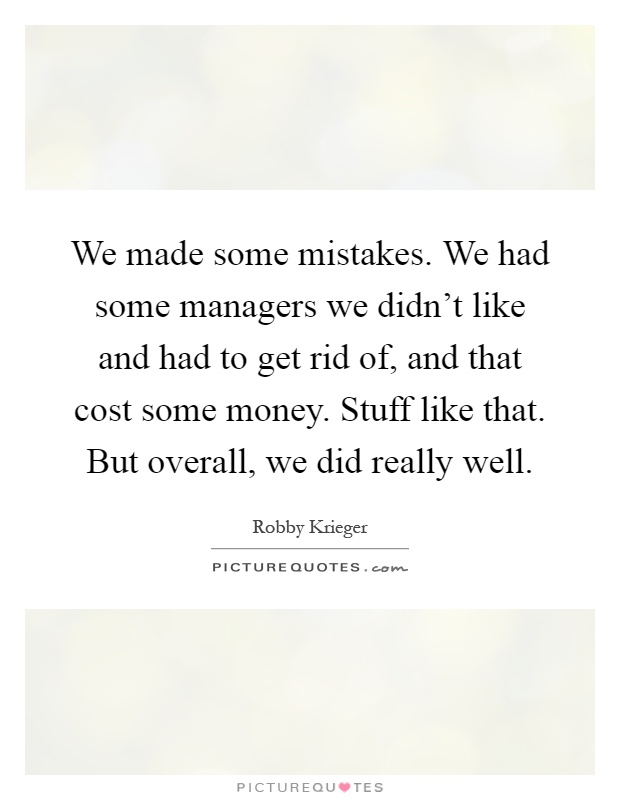 We made some mistakes. We had some managers we didn't like and had to get rid of, and that cost some money. Stuff like that. But overall, we did really well Picture Quote #1
