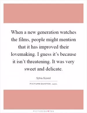 When a new generation watches the films, people might mention that it has improved their lovemaking. I guess it’s because it isn’t threatening. It was very sweet and delicate Picture Quote #1