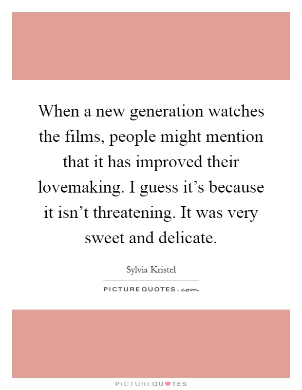 When a new generation watches the films, people might mention that it has improved their lovemaking. I guess it's because it isn't threatening. It was very sweet and delicate Picture Quote #1