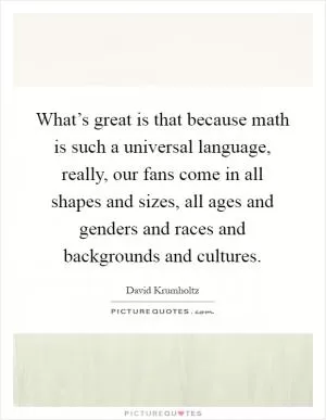 What’s great is that because math is such a universal language, really, our fans come in all shapes and sizes, all ages and genders and races and backgrounds and cultures Picture Quote #1