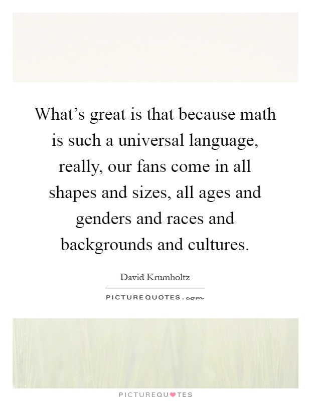 What's great is that because math is such a universal language, really, our fans come in all shapes and sizes, all ages and genders and races and backgrounds and cultures Picture Quote #1